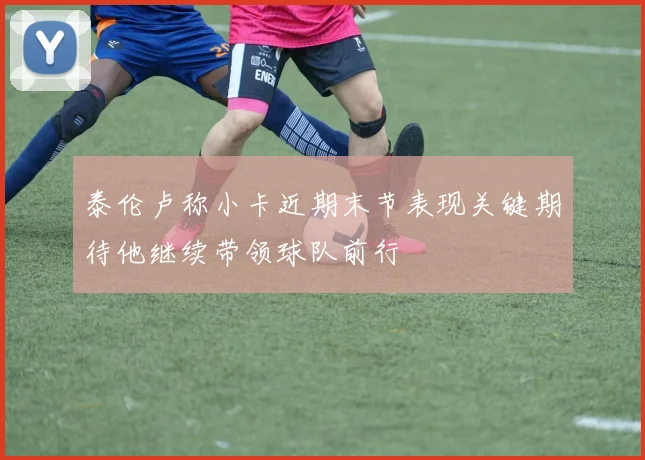 泰伦卢称小卡近期末节表现关键期待他继续带领球队前行