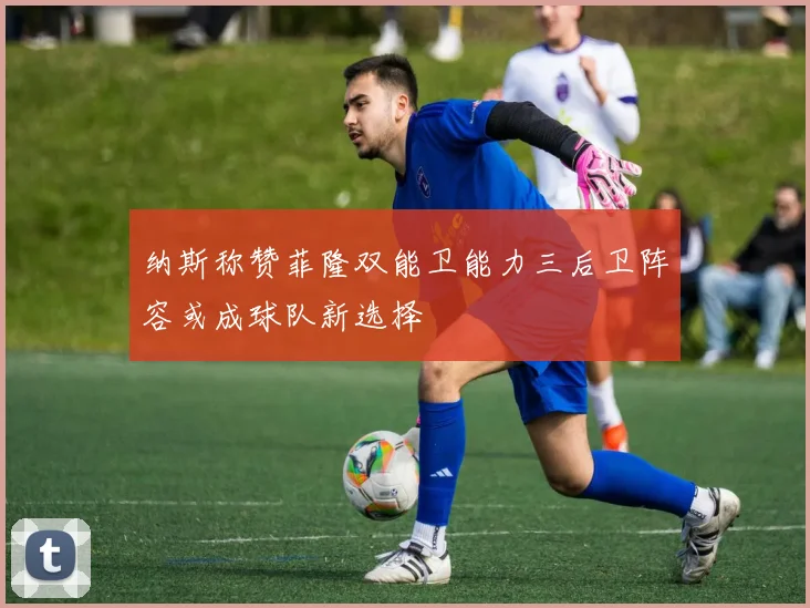 纳斯称赞菲隆双能卫能力三后卫阵容或成球队新选择