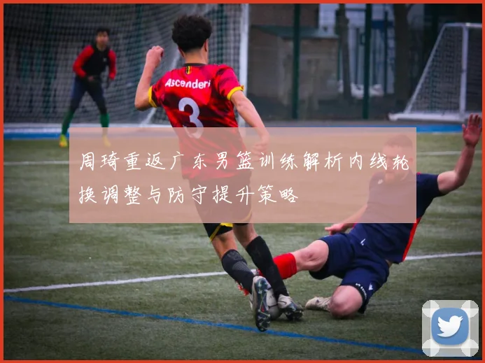 周琦重返广东男篮训练解析内线轮换调整与防守提升策略