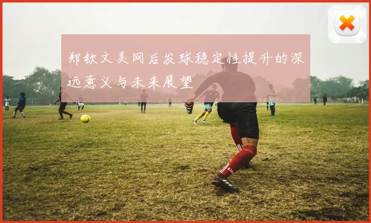 郑钦文美网后发球稳定性提升的深远意义与未来展望