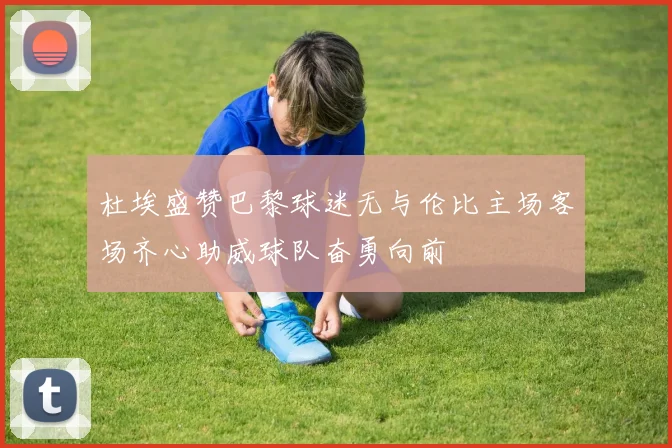 杜埃盛赞巴黎球迷无与伦比主场客场齐心助威球队奋勇向前