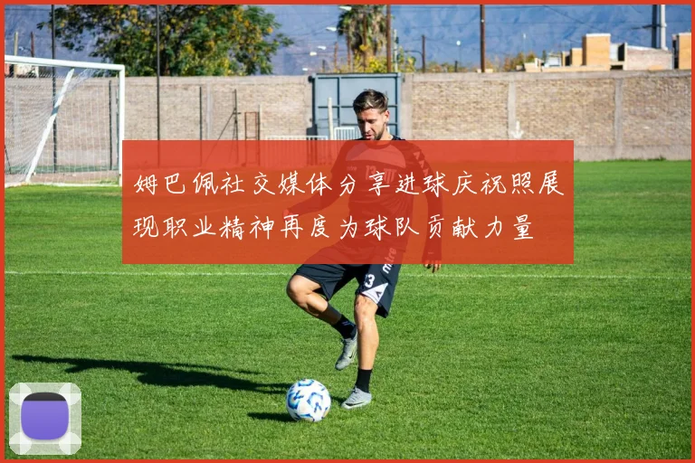 姆巴佩社交媒体分享进球庆祝照展现职业精神再度为球队贡献力量