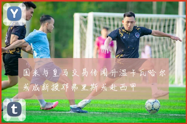国米与皇马交易传闻升温卡瓦哈尔或成新援邓弗里斯或赴西甲