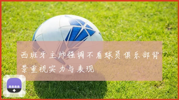 西班牙主帅强调不看球员俱乐部背景重视实力与表现