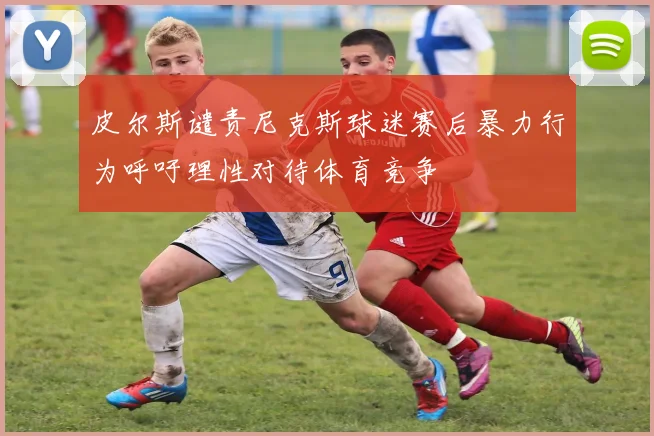 皮尔斯谴责尼克斯球迷赛后暴力行为呼吁理性对待体育竞争