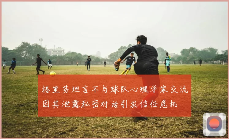 格里芬坦言不与球队心理学家交流因其泄露私密对话引发信任危机