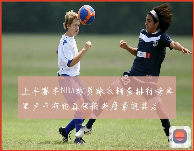 上半赛季NBA球员球衣销量排行榜库里卢卡布伦森领衔老詹紧随其后