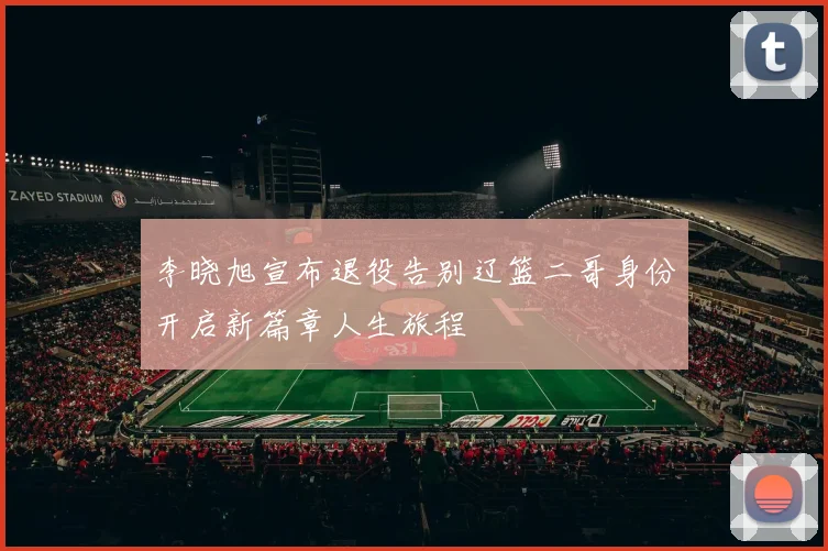 李晓旭宣布退役告别辽篮二哥身份开启新篇章人生旅程