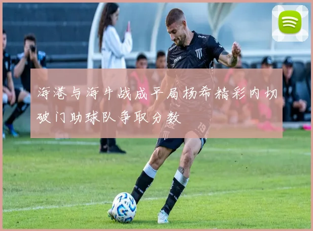 海港与海牛战成平局杨希精彩内切破门助球队争取分数
