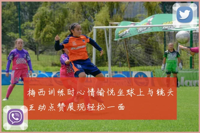 梅西训练时心情愉悦坐球上与镜头互动点赞展现轻松一面