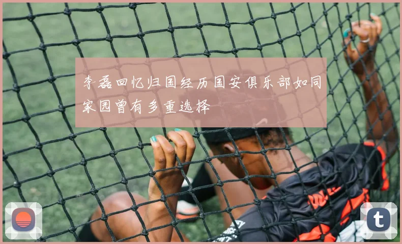 李磊回忆归国经历国安俱乐部如同家园曾有多重选择
