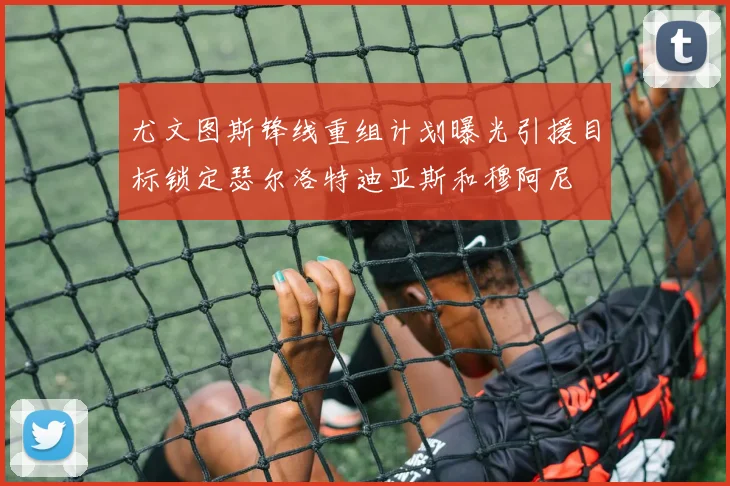 尤文图斯锋线重组计划曝光引援目标锁定瑟尔洛特迪亚斯和穆阿尼