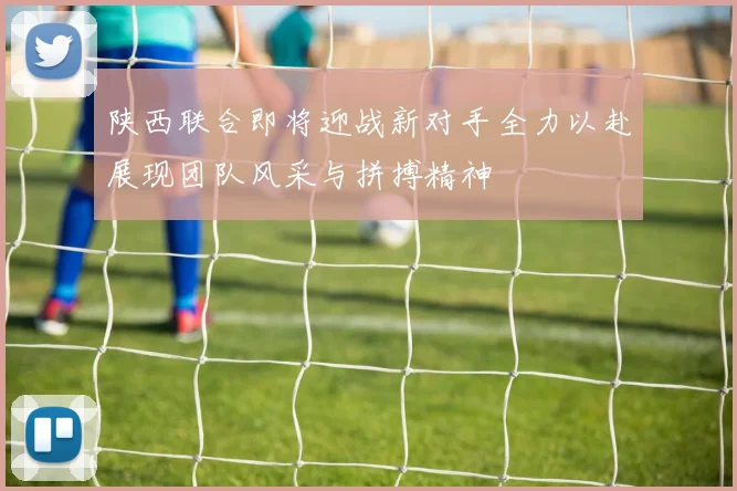 陕西联合即将迎战新对手全力以赴展现团队风采与拼搏精神