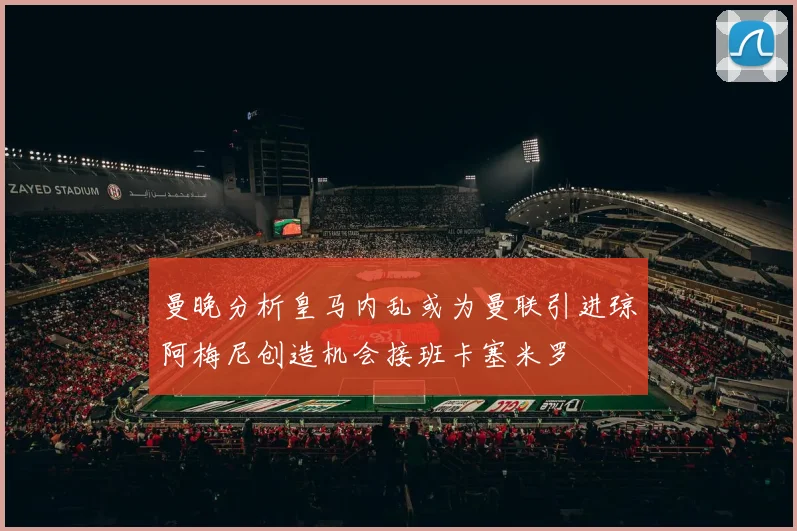 曼晚分析皇马内乱或为曼联引进琼阿梅尼创造机会接班卡塞米罗