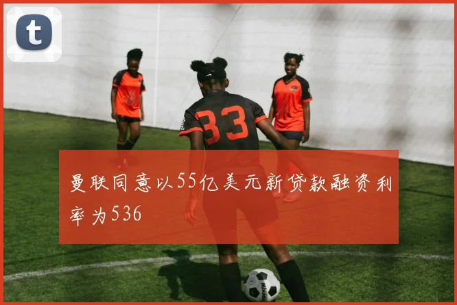 曼联同意以55亿美元新贷款融资利率为536