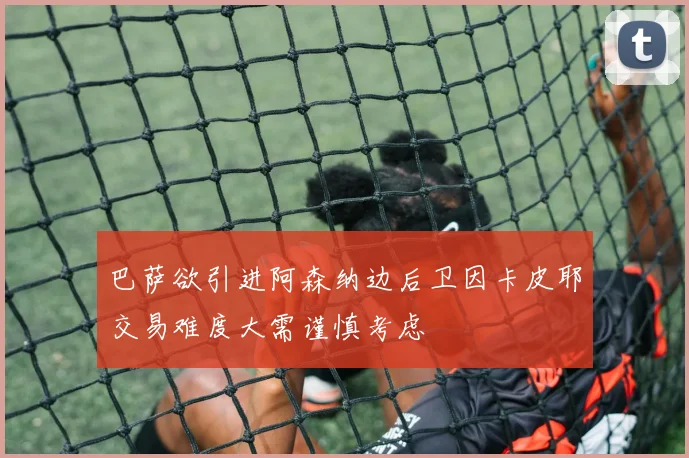 巴萨欲引进阿森纳边后卫因卡皮耶交易难度大需谨慎考虑