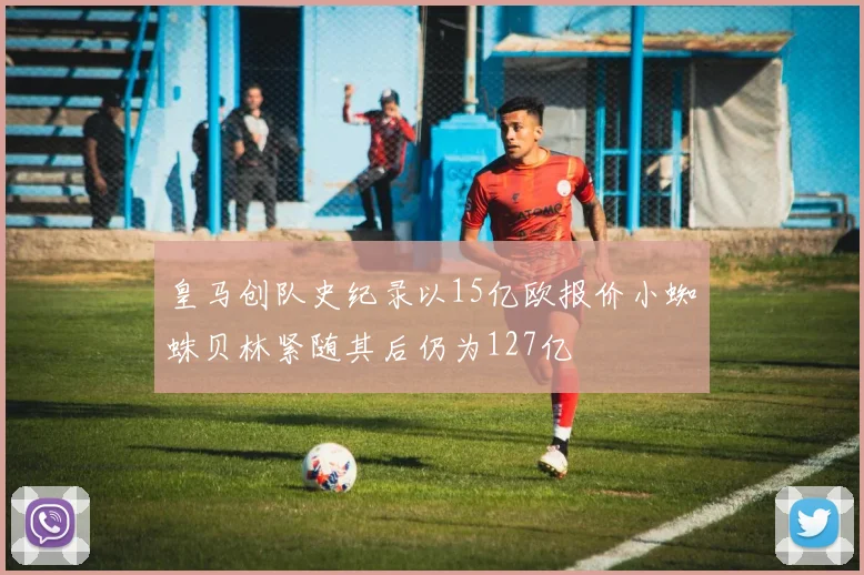 皇马创队史纪录以15亿欧报价小蜘蛛贝林紧随其后仍为127亿