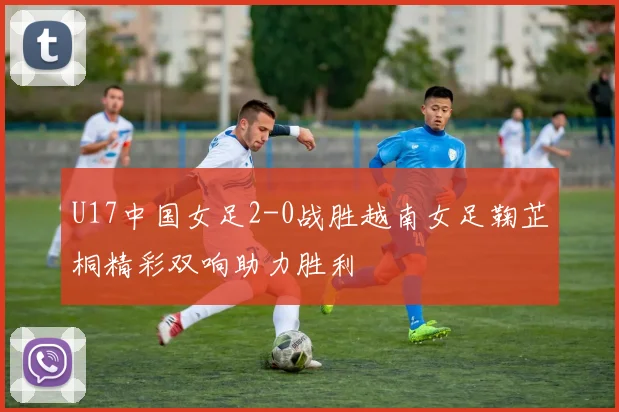 U17中国女足2-0战胜越南女足鞠芷桐精彩双响助力胜利