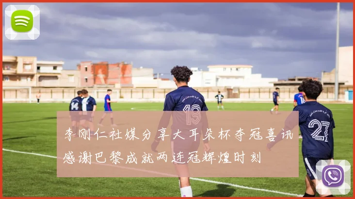 李刚仁社媒分享大耳朵杯夺冠喜讯感谢巴黎成就两连冠辉煌时刻