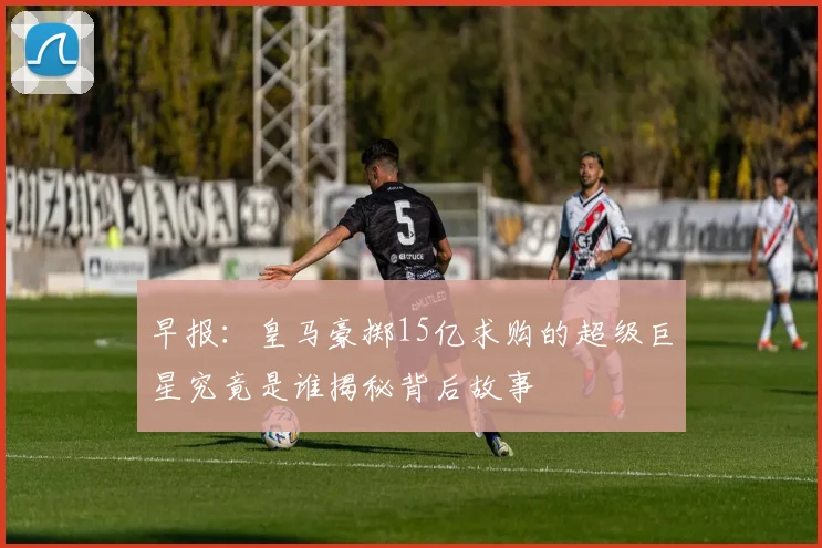 早报：皇马豪掷15亿求购的超级巨星究竟是谁揭秘背后故事