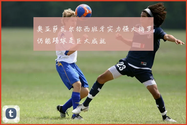 奥亚萨瓦尔称西班牙实力强大梅罗仍能踢球是巨大成就